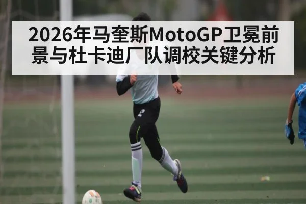 2026年马奎斯MotoGP卫冕前景与杜卡迪厂队调校关键分析